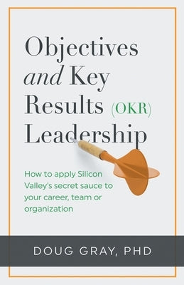 Objectives + Key Results (OKR) Leadership;: How to apply Silicon Valley's secret sauce to your career, team or organization by Gray, Doug