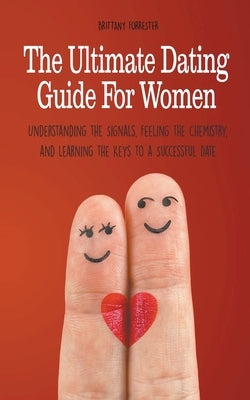 The Ultimate Dating Guide For Women Understanding the Signals, Feeling the Chemistry, and Learning the Keys to a Successful Date by Forrester, Brittany