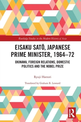 Eisaku Sato, Japanese Prime Minister, 1964-72: Okinawa, Foreign Relations, Domestic Politics and the Nobel Prize by Hattori, Ryuji
