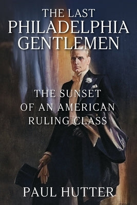 The Last Philadelphia Gentlemen: The Sunset of an American Ruling Class by Hutter, Paul