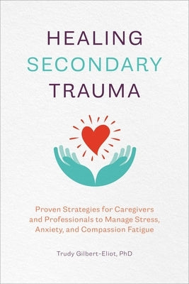 Healing Secondary Trauma: Proven Strategies for Caregivers and Professionals to Manage Stress, Anxiety, and Compassion Fatigue by Gilbert-Eliot, Trudy