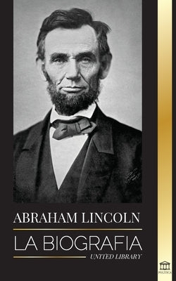Abraham Lincoln: La biografía - La vida del genio político Abe, sus años como presidente y la guerra americana por la libertad by Library, United