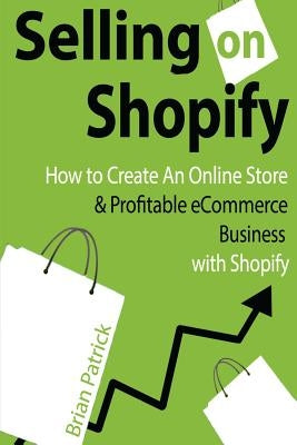 Selling on Shopify: How to Create an Online Store & Profitable eCommerce Busines by Patrick, Brian