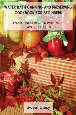Water Bath Canning and Preserving Cookbook for Beginners: Enjoy Finest Recipes with Your Favorite Dishes by Sweet Daisy