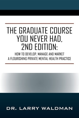 The Graduate Course You Never Had, 2nd Edition: How to Develop, Manage and Market a Flourishing Private Mental Health Practice by Waldman, Larry