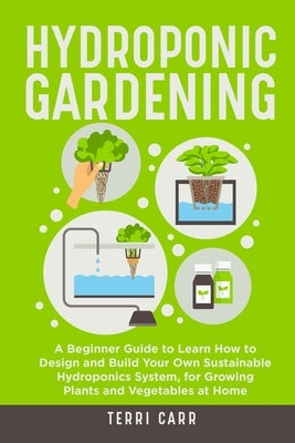 Hydroponic Gardening: A Beginner Guide to Learn How to Design and Build Your Own Sustainable Hydroponics System, for Growing Plants and Vege by Carr, Terri