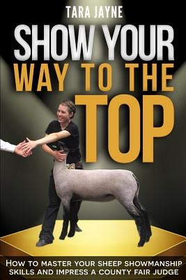 Show Your Way to the Top: How to Master Your Sheep Showmanship Skills and Impress a County Fair Judge by Jayne, Tara