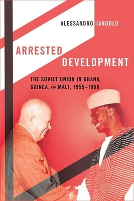 Arrested Development: The Soviet Union in Ghana, Guinea, and Mali, 1955-1968 by Iandolo, Alessandro