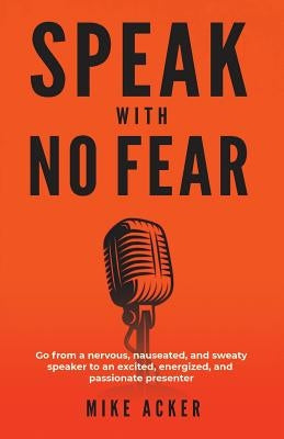 Speak With No Fear: Go from a nervous, nauseated, and sweaty speaker to an excited, energized, and passionate presenter by Acker, Mike