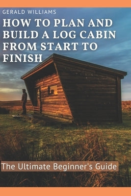 How to Plan and Build A Log Cabin from Start to Finish: The Ultimate Beginner's Guide by Williams, Gerald