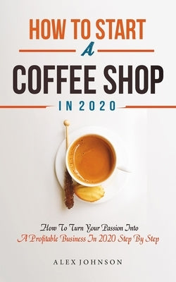 How To Start A Coffee Shop in 2020: How To Turn Your Passion Into A Profitable Business In 2020 Step By Step by Johnson, Alex