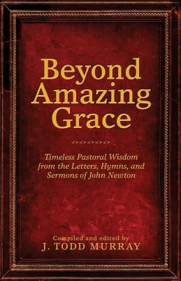 Beyond Amazing Grace: Timeless Pastoral Wisdom from the Letters, Hymns, and Sermons of John Newton by Murray, J. Todd