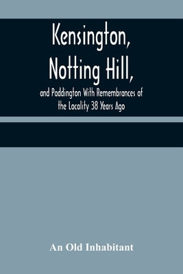 Kensington, Notting Hill, and Paddington With Remembrances of the Locality 38 Years Ago by Old Inhabitant, An