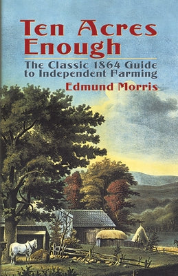 Ten Acres Enough: The Classic 1864 Guide to Independent Farming by Morris, Edmund