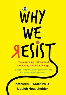 Why We Resist: The Surprising Truths about Behavior Change: A Guidebook for Healthcare Communicators, Advocates and Change Agents by Starr, Kathleen