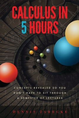 Calculus in 5 Hours: Concepts Revealed so You Don't Have to Sit Through a Semester of Lectures by Jarecke, Dennis