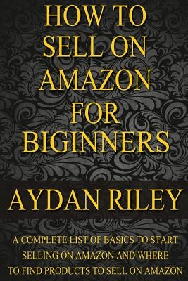 How to Sell on Amazon for Beginners: A Complete List Of Basics To Start Selling On Amazon And Where to Find Products To Sell On Amazon by Riley, Aydan