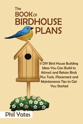 The Book of Birdhouse Plans: 11 DIY Bird House Building Ideas You Can Build to Attract and Retain Birds Plus Tools, Placement and Maintenance Tips by Yates, Phil