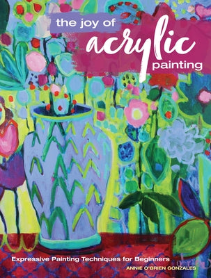 The Joy of Acrylic Painting: Expressive Painting Techniques for Beginners by Gonzales, Annie