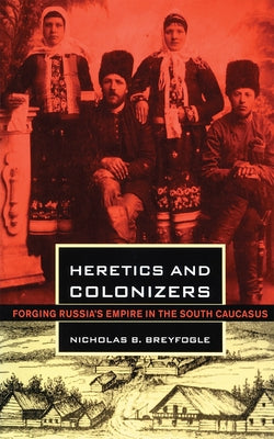 Heretics and Colonizers: Forging Russia's Empire in the South Caucasus by Breyfogle, Nicholas B.