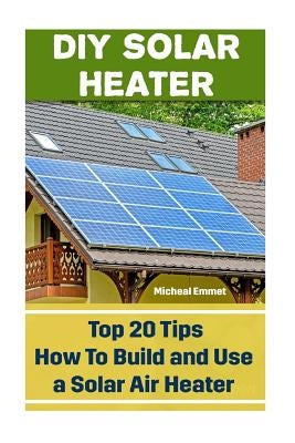 DIY Solar Heater: Top 20 Tips How To Build and Use a Solar Air Heater: (Power Generation) by Emmet, Micheal