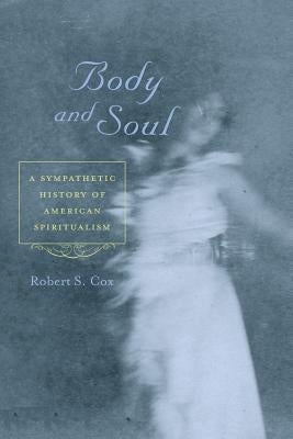 Body and Soul: A Sympathetic History of American Spiritualism by Cox, Robert S.