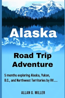 Alaska Road Trip Adventure: 5 months exploring Alaska, Yukon, B.C., and Northwest Territories by RV.... by Miller, Allan G.