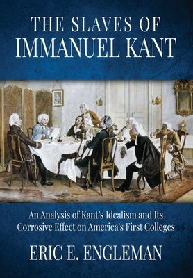 The Slaves of Immanuel Kant: An Analysis of Kant's Idealism and Its Corrosive Effect on America's First Colleges by Engleman, Eric E.