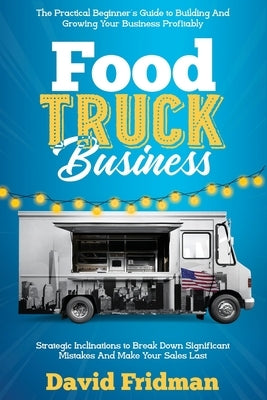 Food Truck Business: The Practical Beginner's Guide To Building And Growing Your Business Profitably. Strategic Inclinations To Break Down by Fridman, David