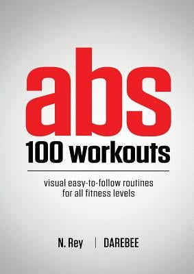 Abs 100 Workouts: Visual easy-to-follow abs exercise routines for all fitness levels by Rey, N.