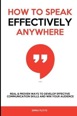 How to Speak Effectively Anywhere: Real & Proven Ways to Develop Effective Communication Skills and Win Your Audience by Floyd, Emma