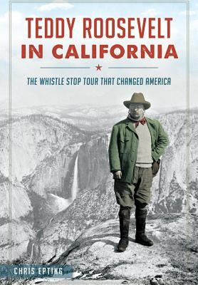 Teddy Roosevelt in California: The Whistle Stop Tour That Changed America by Epting, Chris
