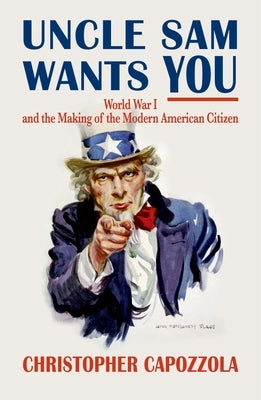 Uncle Sam Wants You: World War I and the Making of the Modern American Citizen by Capozzola, Christopher