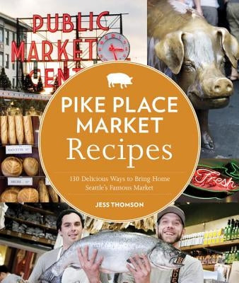 Pike Place Market Recipes: 130 Delicious Ways to Bring Home Seattle's Famous Market by Thomson, Jess