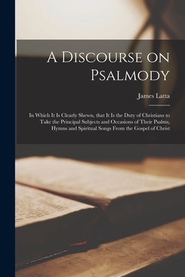 A Discourse on Psalmody: in Which It is Clearly Shewn, That It is the Duty of Christians to Take the Principal Subjects and Occasions of Their by Latta, James 1732-1801