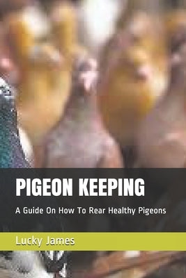 Pigeon Keeping: A Guide On How To Rear Healthy Pigeons by James, Lucky