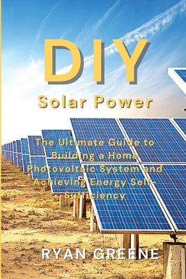 DIY Solar Power: The Ultimate Guide to Building a Home Photovoltaic System and Achieving Energy Self-Sufficiency by Greene, Ryan