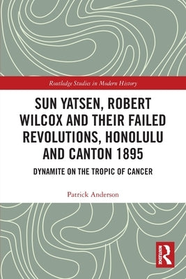 Sun Yatsen, Robert Wilcox and Their Failed Revolutions, Honolulu and Canton 1895: Dynamite on the Tropic of Cancer by Anderson, Patrick