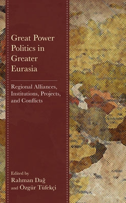 Great Power Politics in Greater Eurasia: Regional Alliances, Institutions, Projects, and Conflicts by Da&#287;, Rahman