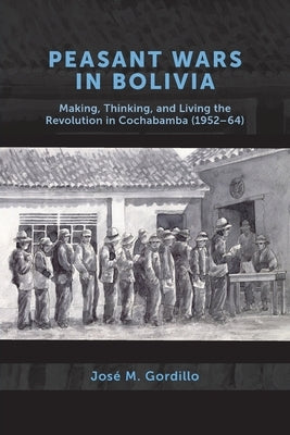 Peasant Wars in Bolivia: Making, Thinking, and Living the Revolution in Cochabamba, 1952-64 by Gordillo, Jos&#233; M.