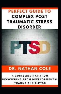 Perfect Guide To Complex Post Traumatic Stress Disorder: A Guide and Map from Recovering from Developmental Trauma and C-PTSD by Cole, Nathan