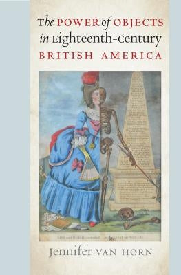 The Power of Objects in Eighteenth-Century British America by Van Horn, Jennifer