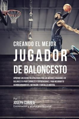 Creando el Mejor Jugador de Baloncesto: Aprende los secretos y trucos utilizados por los mejores Jugador de Baloncestos profesionales y entrenadores, by Correa, Joseph