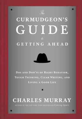 The Curmudgeon's Guide to Getting Ahead: Dos and Don'ts of Right Behavior, Tough Thinking, Clear Writing, and Living a Good Life by Murray, Charles