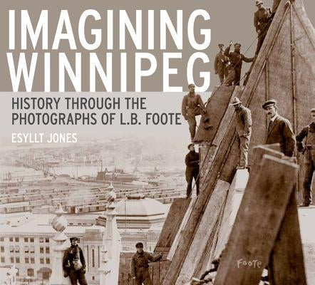 Imagining Winnipeg: History Through the Photographs of L.B. Foote by Jones, Esyllt W.