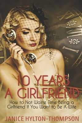 10 Years A Girlfriend: How to NOT Waste Time Being a Girlfriend if You Want to be a Wife by Hylton Thompson, Janice