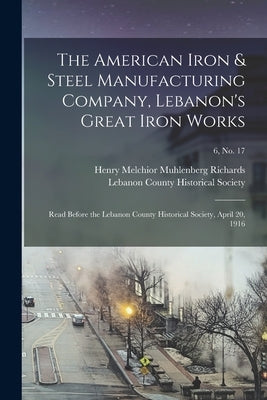 The American Iron & Steel Manufacturing Company, Lebanon's Great Iron Works: Read Before the Lebanon County Historical Society, April 20, 1916; 6, no. by Richards, Henry Melchior Muhlenberg
