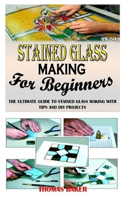 Stained Glass Making for Beginners: The Ultimate Guide to Stained Glass Making with Tips and DIY Projects by Baker, Thomas