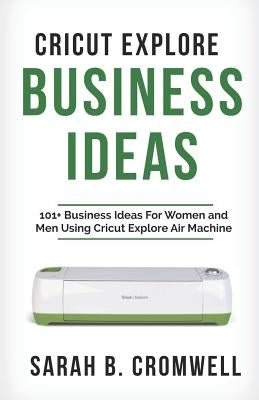 Cricut Explore Business Ideas: 101+ Business Ideas for Women and Men Using Cricut Explore Air Machine (Tricks, Tips and Troubleshooting Included) by Cromwell, Sarah B.