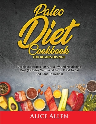 Paleo Diet Cookbook For Beginners: Delicious Recipes For A Healthy And Nourishing Meal (Includes Nutritional Facts, Food To Eat And Food To Avoids) by Alice Allen